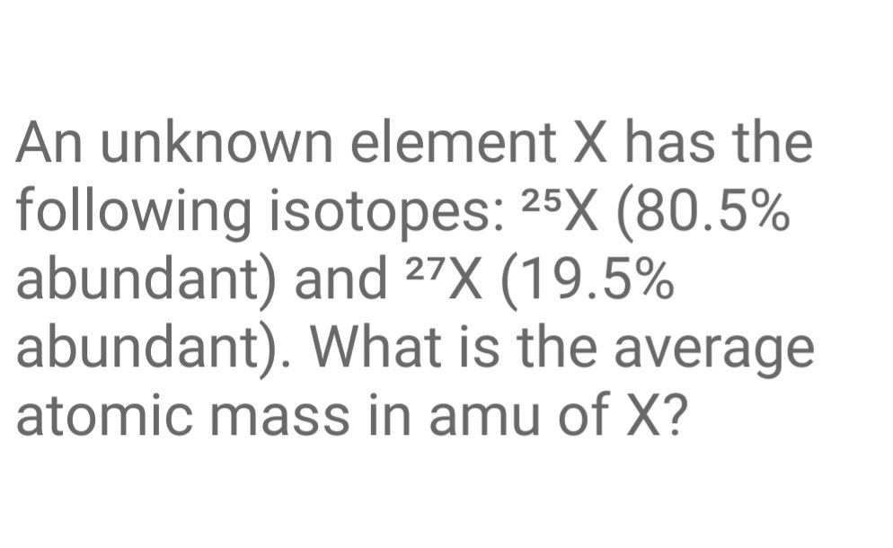 An unknown element X has the
following isotopes: 25X (80.5%
abundant) and 27X (19.5%
abundant). What is the average
atomic mass in amu of X?
