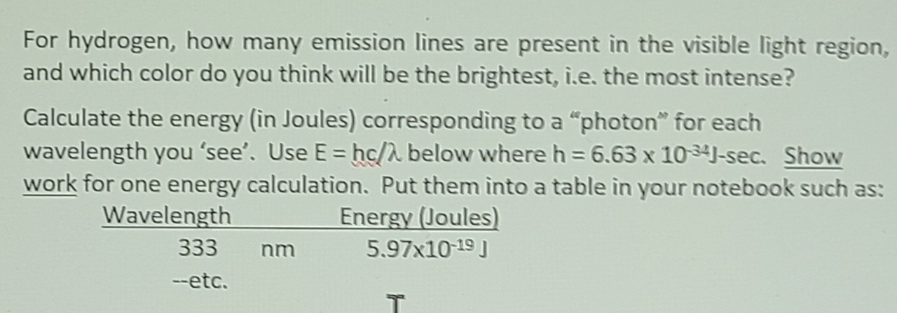 For hydrogen, how many emission lines are present in the visible light region,
and which color do you think will be the brightest, i.e. the most intense?
Calculate the energy (in Joules) corresponding to a "photon" for each
wavelength you 'see'. Use E = hc/A below where h = 6.63 x 10 34J-sec. Show
work for one energy calculation. Put them into a table in your notebook such as:
Energy (Joules)
5.97x10 19 I
Wavelength
333
--etc.
