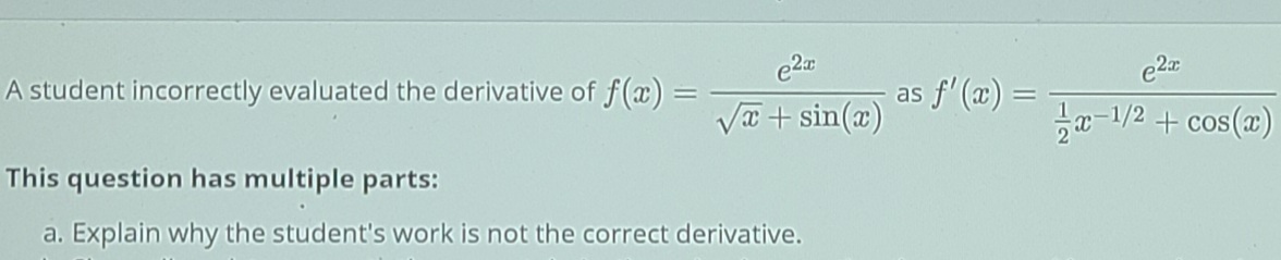 A student incorrectly evaluated the derivative of f(æ) =
as f'(æ)
Va + sin(x)
T-1/2 + cos(z)
This question has multiple parts:
a. Explain why the student's work is not the correct derivative.
