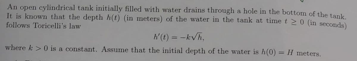 An open cylindrical tank initially filled with water drains through a hole in the bottom of the tank
It is known that the depth h(t) (in meters) of the water in the tank at time t > 0 (in seconds)
follows Toricelli's law
h'(t) = -kVh,
where k > 0 is a constant. Assume that the initial depth of the water is h(0)
H meters.
%3D
