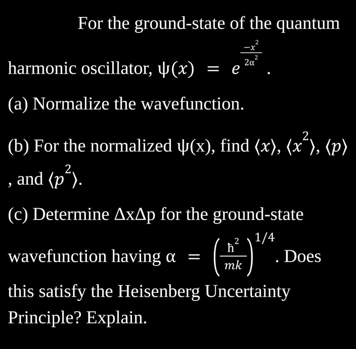 For the ground-state of the quantum
2
harmonic oscillator, (x)
(a) Normalize the wavefunction.
= e
-X
2
ħ
wavefunction having a = (
mk
2
2,
(b) For the normalized ↓(x), find (x), (x²), (p)
, and (p²).
2α
(c) Determine AxAp for the ground-state
1/4
Does
this satisfy the Heisenberg Uncertainty
Principle? Explain.