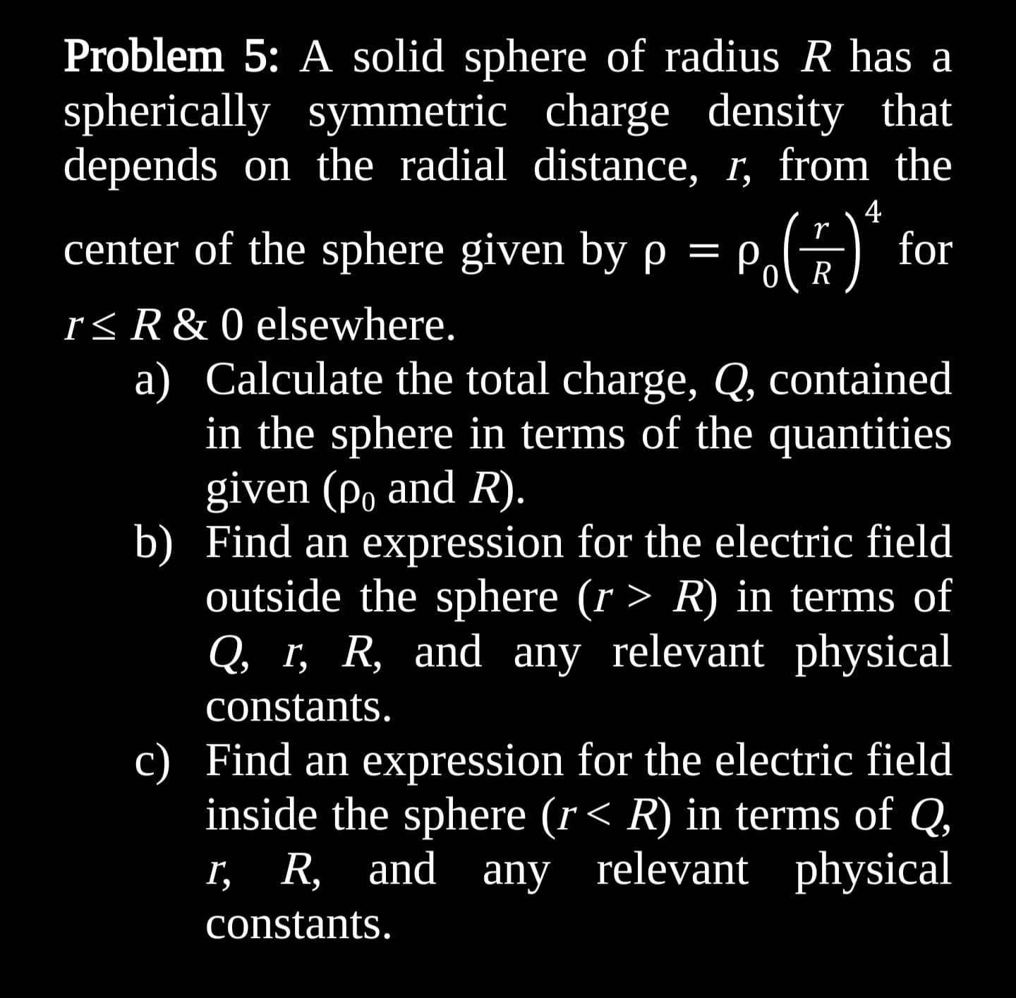 Problem 5: A solid sphere of radius R has a
spherically symmetric charge density that
depends on the radial distance, r, from the
4
r
center of the sphere given by p = P()* fc
p,
for
R
r≤ R & 0 elsewhere.
a)
Calculate the total charge, Q, contained
in the sphere in terms of the quantities
given (po and R).
b) Find an expression for the electric field
outside the sphere (r > R) in terms of
Q, r, R, and any relevant physical
constants.
c) Find an expression for the electric field
inside the sphere (r< R) in terms of Q,
r, R, and any relevant physical
constants.