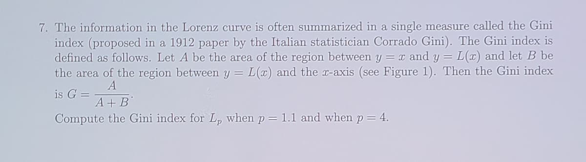 7. The information in the Lorenz curve is often summarized in a single measure called the Gini
index (proposed in a 1912 paper by the Italian statistician Corrado Gini). The Gini index is
defined as follows. Let A be the area of the region between y = x and y = L(x) and let B be
the area of the region between y = L(x) and the x-axis (see Figure 1). Then the Gini index
A
is G =
A+B
Compute the Gini index for L, when p = 1.1 and when p = 4.
