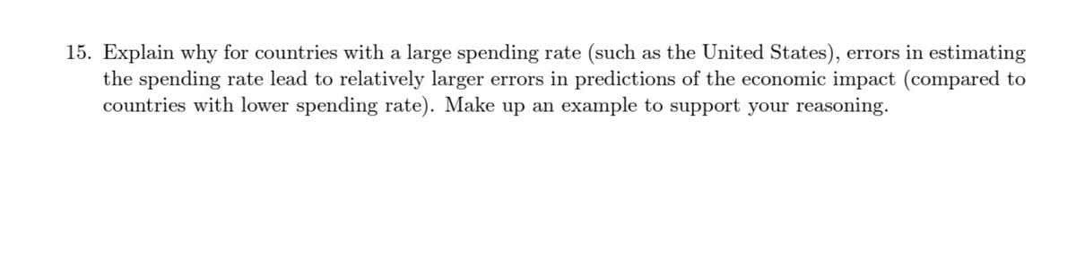 15. Explain why for countries with a large spending rate (such as the United States), errors in estimating
the spending rate lead to relatively larger errors in predictions of the economic impact (compared to
countries with lower spending rate). Make up an example to support your reasoning.

