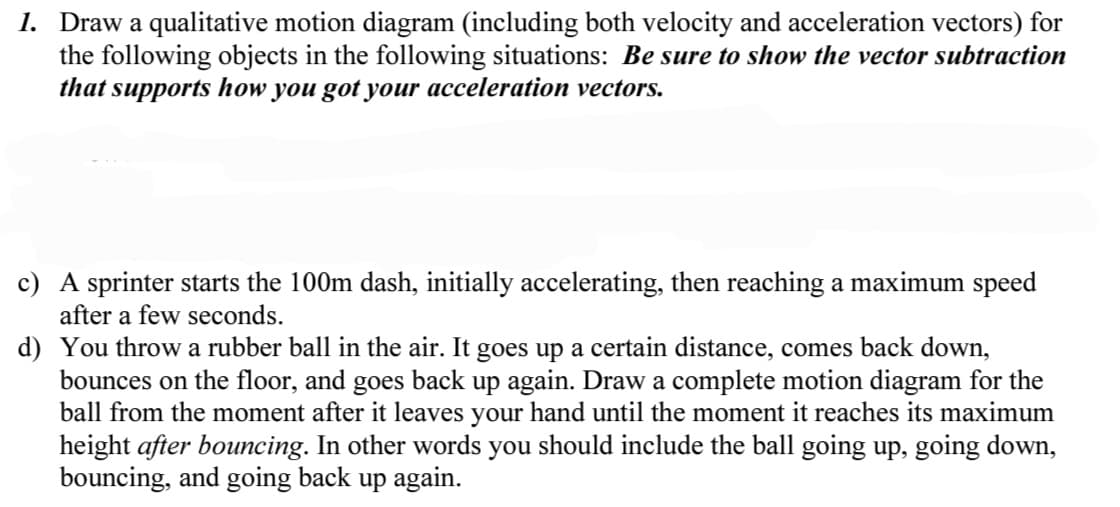 1. Draw a qualitative motion diagram (including both velocity and acceleration vectors) for
the following objects in the following situations: Be sure to show the vector subtraction
that supports how you got your acceleration vectors.
c) A sprinter starts the 100m dash, initially accelerating, then reaching a maximum speed
after a few seconds.
d) You throw a rubber ball in the air. It goes up a certain distance, comes back down,
bounces on the floor, and goes back up again. Draw a complete motion diagram for the
ball from the moment after it leaves your hand until the moment it reaches its maximum
height after bouncing. In other words you should include the ball going up, going down,
bouncing, and going back up again.