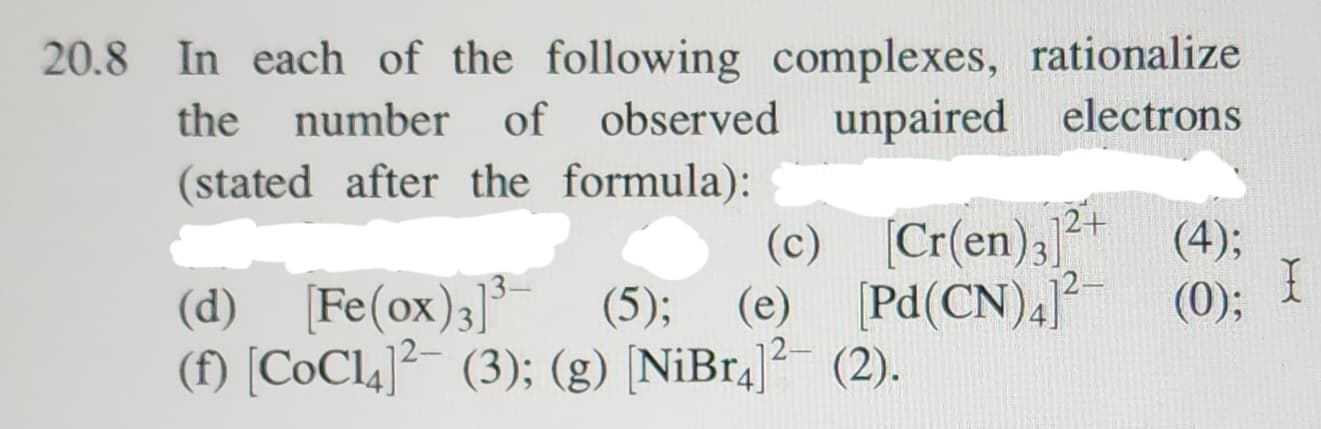 20.8 In each of the following complexes, rationalize
the number
number of observed unpaired electrons
(stated after the formula):
12+
(c) [Cr(en)3] (4);
(d) [Fe(ox)3]³ (5); (e) [Pd(CN)4]²- (0);
(f) [CoC14]² (3); (g) [NiBr4]2² (2).