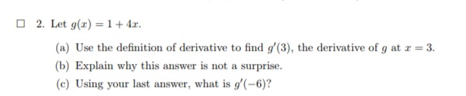 2. Let g(r) = 1+ 4r.
(a) Use the definition of derivative to find g'(3), the derivative of g at r = 3.
(b) Explain why this answer is not a surprise.
(c) Using your last answer, what is g'(-6)?
