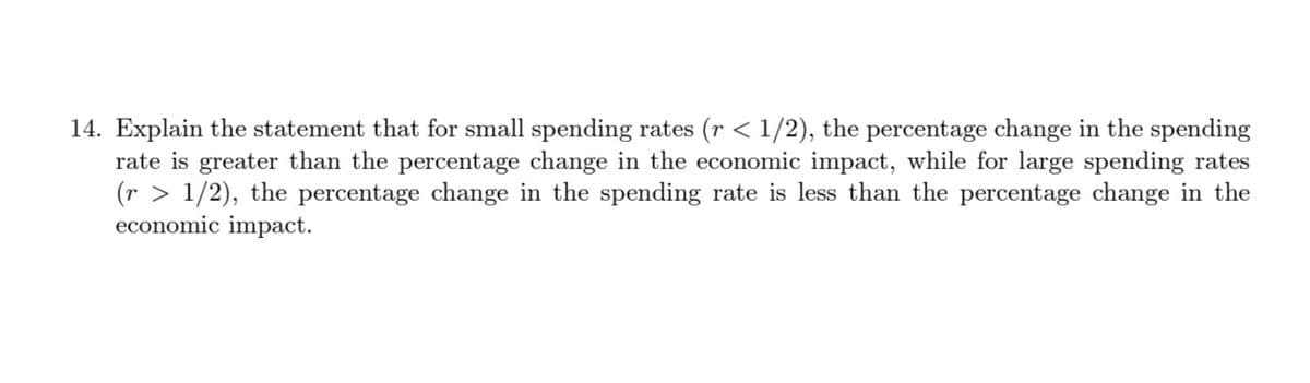 14. Explain the statement that for small spending rates (r < 1/2), the percentage change in the spending
rate is greater than the percentage change in the economic impact, while for large spending rates
(r > 1/2), the percentage change in the spending rate is less than the percentage change in the
economic impact.
