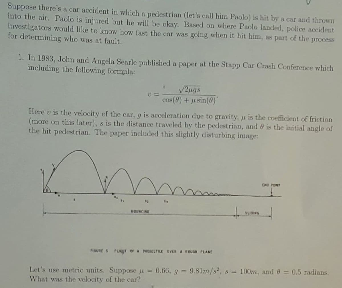 Suppose there's a car accident in which a pedestrian (let's call him Paolo) is hit by a car and thrown
into the air. Paolo is injured but he will be okay. Based on where Paolo landed, police accident
investigators would like to know how fast the car was going when it hit him, as part of the
for determining who was at fault.
process
1. In 1983, John and Angela Searle published a paper at the Stapp Car Crash Conference which
including the following formula:
V2ugs
cos (8) + u sin(0)
Here v is the velocity of the car, g is acceleration due to gravity, u is the coefficient of friction
(more on this later), s is the distance traveled by the pedestrian, and 0 is the initial angle of
the hit pedestrian. The paper included this slightly disturbing image:
END PONT
1)
BOUNCING
SLIGING
FISURE 5 FLIGT OF A PROJECTILE OVER A ROUGH PLANE
0.66, g 9.81m/s2, s = 100rm, and 0 = 0.5 radians.
Let's use metric units. Suppose =
What was the velocity of the car?
