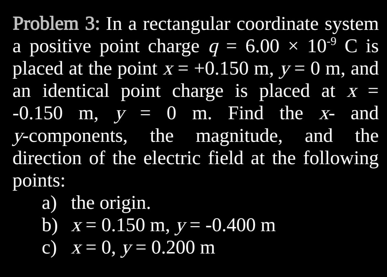 Problem 3: In a rectangular
coordinate system
-9
=
a positive point charge q 6.00 × 10-⁹ C is
placed at the point x = +0.150 m, y = 0 m, and
an identical point charge is placed at x
-0.150 m, y
0 m. Find the x- and
the
=
=
and
y-components, the magnitude, and
direction of the electric field at the following
points:
a) the origin.
b) x= =
0.150 m, y = -0.400 m
c) x = 0, y = 0.200 m