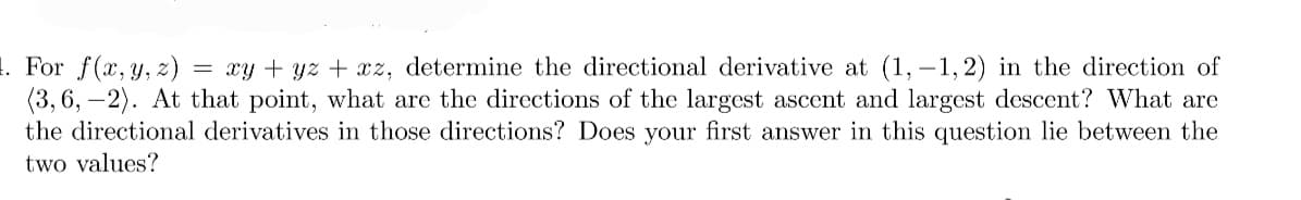1. For f(x, y, z) = xy + yz + xz, determine the directional derivative at (1,-1,2) in the direction of
(3, 6, -2). At that point, what are the directions of the largest ascent and largest descent? What are
the directional derivatives in those directions? Does your first answer in this question lie between the
two values?