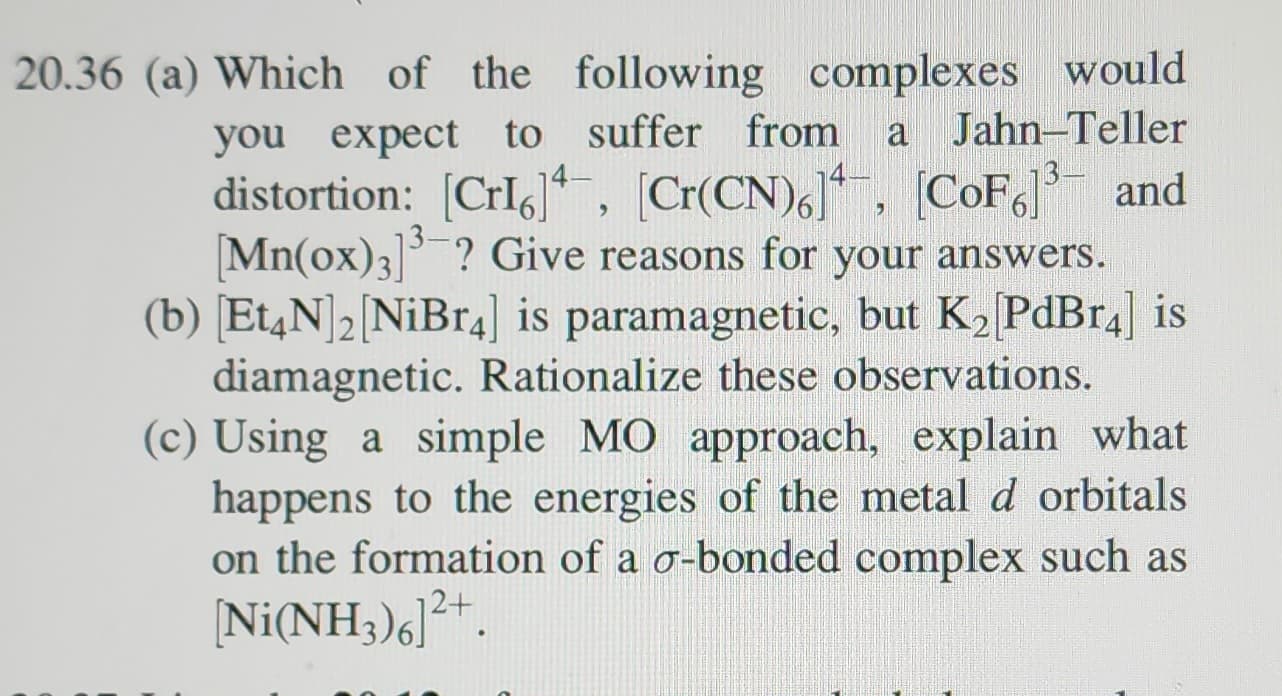 20.36 (a) Which of the following complexes would
you expect to suffer from a Jahn-Teller
distortion: [Crl], [Cr(CN)6], [CoF]³ and
[Mn(ox)3]³ ? Give reasons for your answers.
(b) [Et4N] 2 [NiBr4] is paramagnetic, but K₂ [PdBr4] is
diamagnetic. Rationalize these observations.
(c) Using a simple MO approach, explain what
happens to the energies of the metal d orbitals
on the formation of a o-bonded complex such as
[Ni(NH3)6]²+.