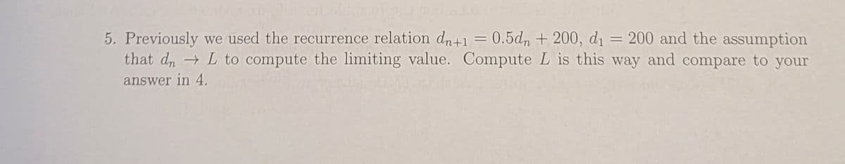 5. Previously we used the recurrence relation dn+1 = 0.5dn + 200, di = 200 and the assumption
that d, L to compute the limiting value. Compute L is this way and compare to your
%3D
answer in 4.
