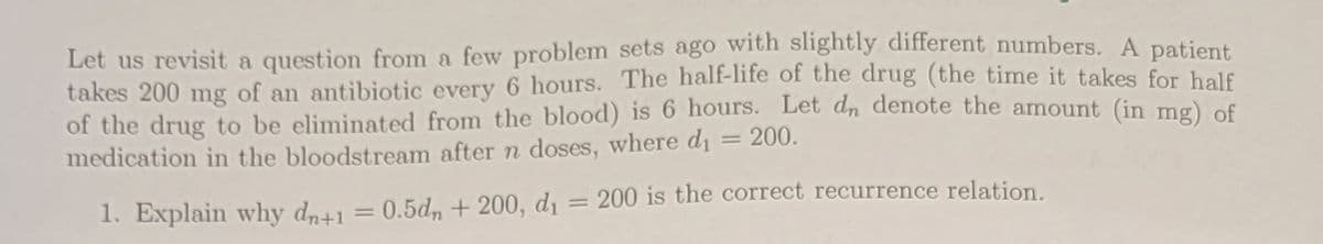 Let us revisit a question from a few problem sets ago with slightly different numbers. A patient
takes 200 mg of an antibiotic every 6 hours. The half-life of the drug (the time it takes for half
of the drug to be eliminated from the blood) is 6 hours. Let dn denote the amount (in mg) of
medication in the bloodstream after n doses, where dı = 200.
1. Explain why dn+1 = 0.5dn + 200, d1 = 200 is the correct recurrence relation.
