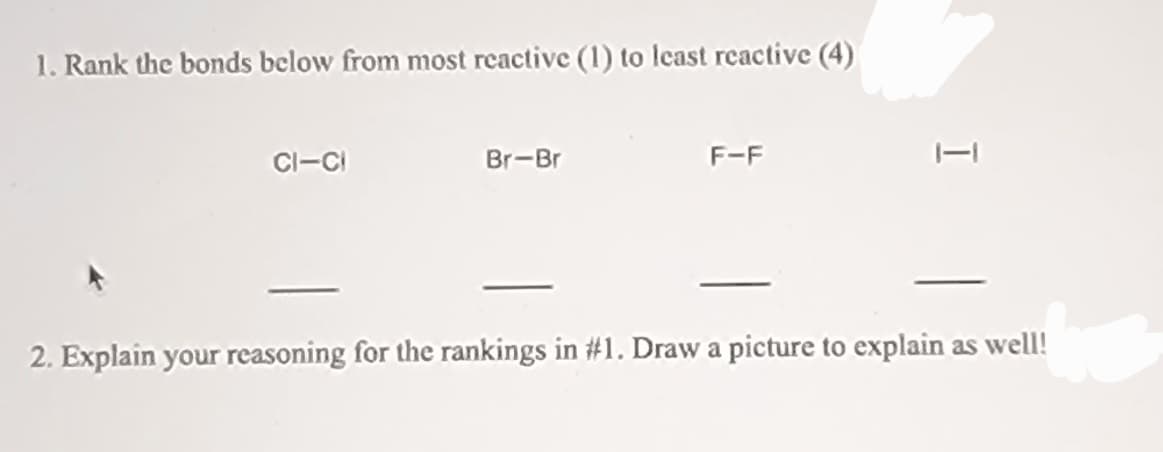 1. Rank the bonds below from most reactive (1) to lcast reactive (4)
CI-CI
Br-Br
F-F
2. Explain your reasoning for the rankings in #1. Draw a picture to explain as well!
