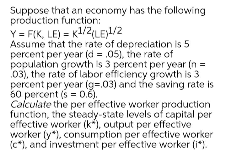 Suppose that an economy has the following
production function:
Y = F(K, LE) = K1/2(LE)!/2
Assume that the rate of depreciation is 5
percent per year (d = .05), the rate of
population growth is 3 percent per year (n =
.03), the rate of labor efficiency growth is 3
percent per year (g=.03) and the saving rate is
60 percent (s = 0.6).
Calculate the per effective worker production
function, the steady-state levels of capital per
effective worker (k*), output per effective
worker (y*), consumption per effective worker
(c*), and investment per effective worker (i*)
%D
%3D
