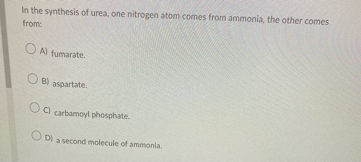In the synthesis of urea, one nitrogen atom comes from ammonia, the other comes
from:
OA) fumarate.
OB) aspartate.
OC) carbamoyl phosphate.
OD) a second molecule of ammonia.