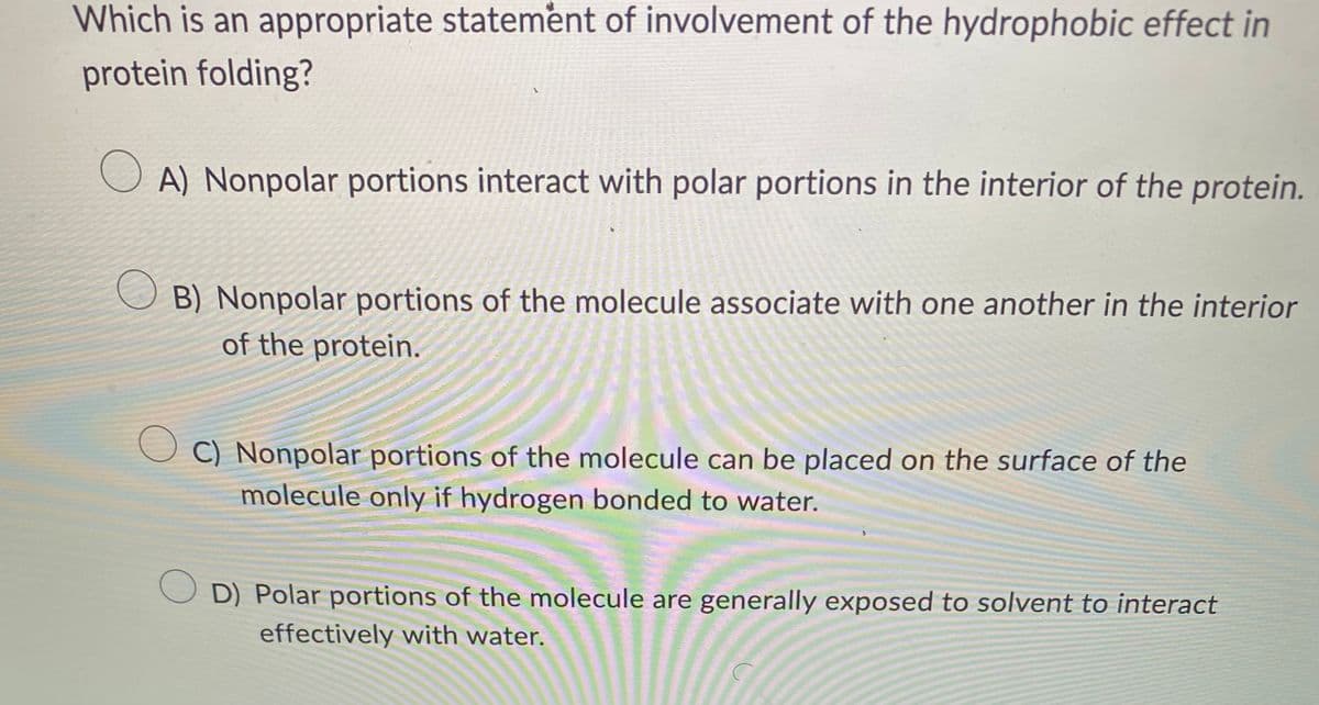Which is an appropriate statement of involvement of the hydrophobic effect in
protein folding?
A) Nonpolar portions interact with polar portions in the interior of the protein.
O
B) Nonpolar portions of the molecule associate with one another in the interior
of the protein.
OC) Nonpolar portions of the molecule can be placed on the surface of the
molecule only if hydrogen bonded to water.
OD) Polar portions of the molecule are generally exposed to solvent to interact
effectively with water.