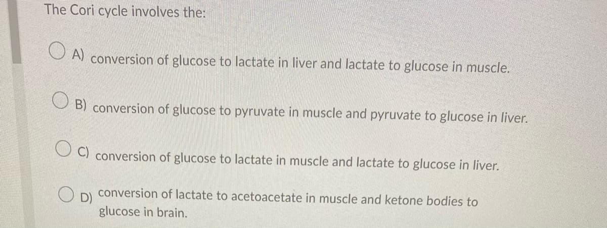 The Cori cycle involves the:
OA) conversion of glucose to lactate in liver and lactate to glucose in muscle.
OB) conversion of glucose to pyruvate in muscle and pyruvate to glucose in liver.
OC) conversion of glucose to lactate in muscle and lactate to glucose in liver.
O
conversion of lactate to acetoacetate in muscle and ketone bodies to
glucose in brain.
D)