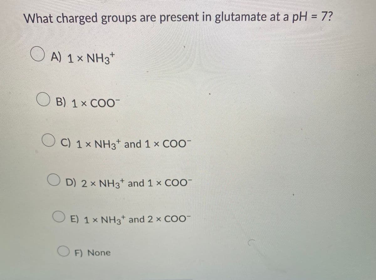 What charged groups are present in glutamate at a pH = 7?
OA) 1 × NH3 +
B) 1 × COO™
O C) 1 × NH3* and 1 × COO-
D) 2 × NH3 and 1 × COO
E) 1× NH3 and 2 × COO-
OF) None