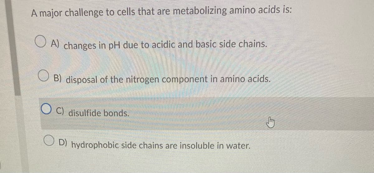 A major challenge to cells that are metabolizing amino acids is:
OA) changes in pH due to acidic and basic side chains.
OB) disposal of the nitrogen component in amino acids.
C) disulfide bonds.
D) hydrophobic side chains are insoluble in water.
Stry