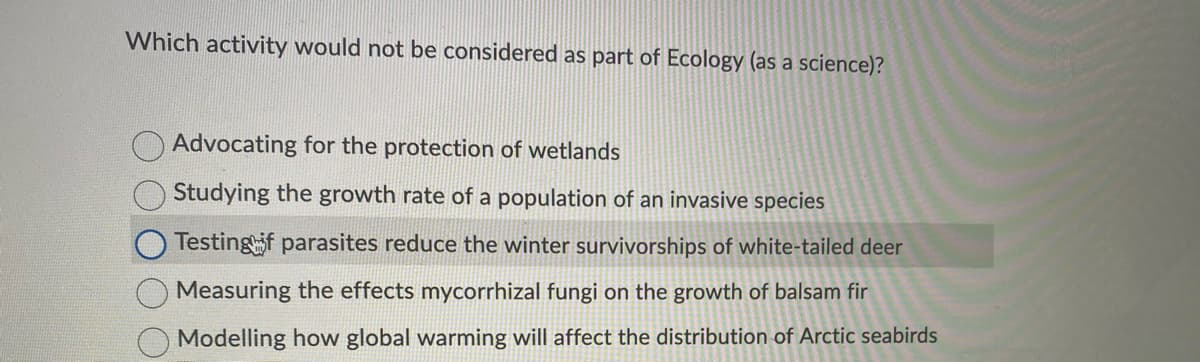 Which activity would not be considered as part of Ecology (as a science)?
Advocating for the protection of wetlands
Studying the growth rate of a population of an invasive species
Testingif parasites reduce the winter survivorships of white-tailed deer
Measuring the effects mycorrhizal fungi on the growth of balsam fir
Modelling how global warming will affect the distribution of Arctic seabirds
