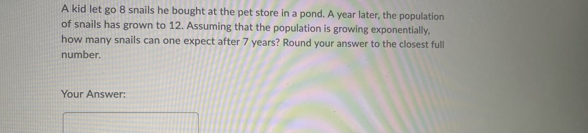 A kid let go 8 snails he bought at the pet store in a pond. A year later, the population
of snails has grown to 12. Assuming that the population is growing exponentially,
how many snails can one expect after 7 years? Round your answer to the closest full
number.
Your Answer:
