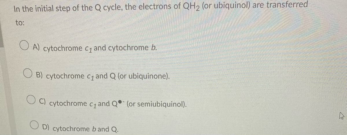 In the initial step of the Q cycle, the electrons of QH2 (or ubiquinol) are transferred
to:
OA) cytochrome c₁ and cytochrome b.
B) cytochrome c₁ and Q (or ubiquinone).
cytochrome C₁ and Q (or semiubiquinol).
OD) cytochrome b and Q.