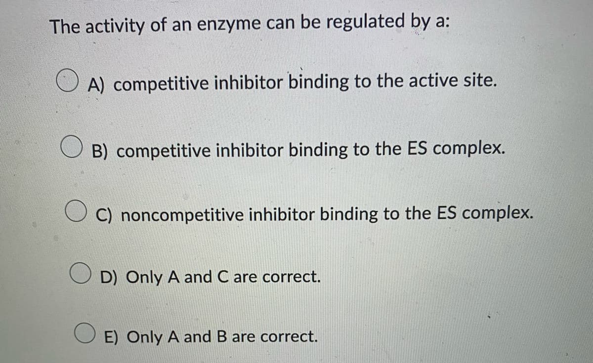 The activity of an enzyme can be regulated by a:
A) competitive inhibitor binding to the active site.
B) competitive inhibitor binding to the ES complex.
C) noncompetitive inhibitor binding to the ES complex.
D) Only A and C are correct.
E) Only A and B are correct.