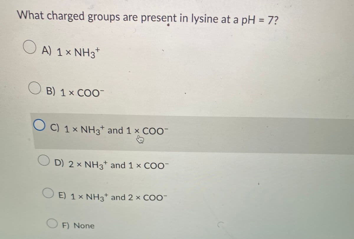 What charged groups are present in lysine at a pH = 7?
O A) 1 × NH3¹
B) 1 x COO
OC) 1× NH3+ and 1 x COO-
Jay
OD) 2 × NH3 and 1 × COO-
+
OE) 1 × NH3+ and 2 × COO-
O
F) None