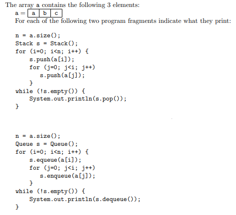 The array a contains the following 3 elements:
a =abc
For each of the following two program fragments indicate what they print:
n - a.size();
Stack s = Stack ();
for (i=0; i<n; i++) {
s. push (a[i]);
for (j=0; j<i; j++)
s. push (a[j]);
while (!s.empty()) {
System.out.println(s.pop());
n = a.size();
Queue s = Queue ();
for (i=0; i<n; i++) {
s.equeue (a[i]);
for (j=0; j<i; j++)
s.enqueue (a[j]);
while (!s.empty()) {
System.out.println(s.dequeue ());
}
