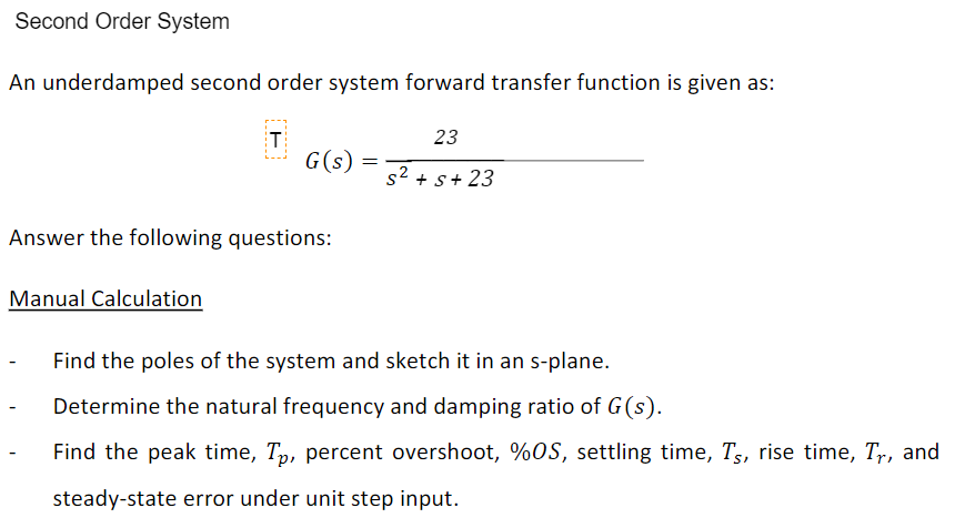 Second Order System
An underdamped second order system forward transfer function is given as:
T
23
G(s)
s2 + s+ 23
Answer the following questions:
Manual Calculation
Find the poles of the system and sketch it in an s-plane.
Determine the natural frequency and damping ratio of G(s).
Find the peak time, Tp, percent overshoot, %OS, settling time, Ts, rise time, Tr, and
steady-state error under unit step input.
