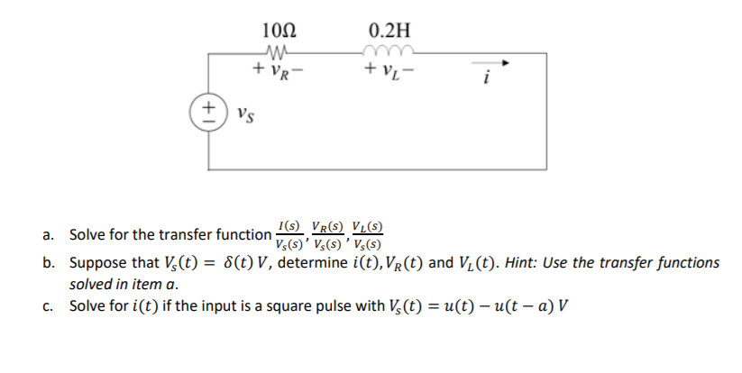 10Ω
0.2H
m
+ Vr-
+ vį-
Vs
a. Solve for the transfer function;
I(s) VR(S) VLs)
Vs(s)' V,(s) ' Vs(s)
b. Suppose that V,(t) = 8(t) V, determine i(t), VR(t) and V, (t). Hint: Use the transfer functions
solved in item a.
c. Solve for i(t) if the input is a square pulse with V,(t) = u(t) – u(t – a) V
+1
