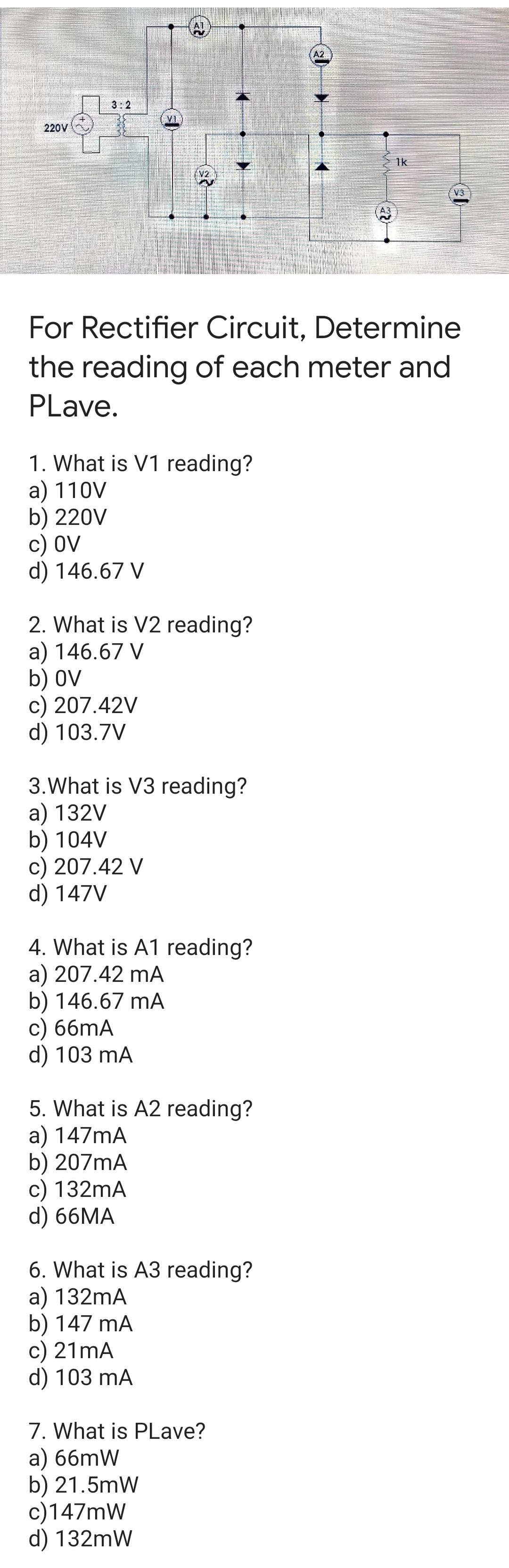 A2
3:2
V1
220V
1k
(V2
A3
For Rectifier Circuit, Determine
the reading of each meter and
PLave.
1. What is V1 reading?
a) 110V
b) 220V
с) OV
d) 146.67 V
2. What is V2 reading?
a) 146.67 V
b) OV
c) 207.42V
d) 103.7V
3.What is V3 reading?
a) 132V
b) 104V
c) 207.42 V
d) 147V
4. What is A1 reading?
a) 207.42 mA
b) 146.67 mA
c) 66mA
d) 103 mA
5. What is A2 reading?
a) 147mA
b) 207mA
c) 132mA
d) 66MA
6. What is A3 reading?
a) 132mA
b) 147 mA
c) 21mA
d) 103 mA
7. What is PLave?
a) 66mW
b) 21.5mW
c)147mW
d) 132mW
(2)
(++
