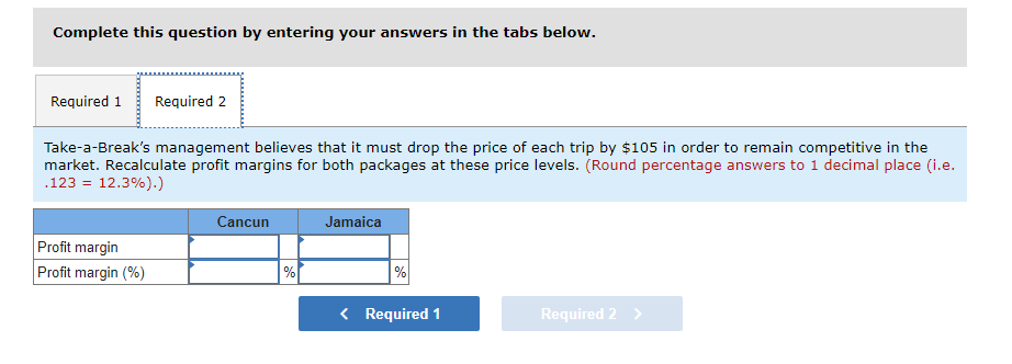 Complete this question by entering your answers in the tabs below.
Required 1 Required 2
Take-a-Break's management believes that it must drop the price of each trip by $105 in order to remain competitive in the
market. Recalculate profit margins for both packages at these price levels. (Round percentage answers to 1 decimal place (i.e.
.123 12.3%).)
Profit margin
Profit margin (%)
Cancun
%
Jamaica
%
< Required 1
Required 2