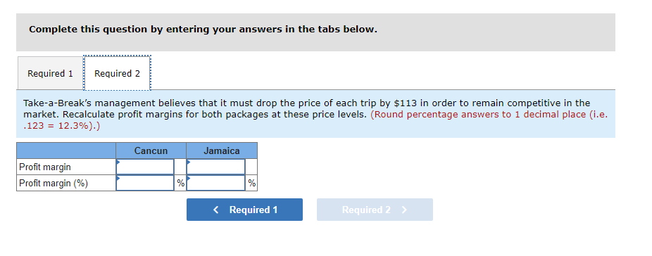Complete this question by entering your answers in the tabs below.
Required 1 Required 2
Take-a-Break's management believes that it must drop the price of each trip by $113 in order to remain competitive in the
market. Recalculate profit margins for both packages at these price levels. (Round percentage answers to 1 decimal place (i.e.
.123 = 12.3%).)
Profit margin
Profit margin (%)
Cancun
%
Jamaica
%
< Required 1
Required 2 >