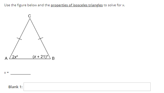 Use the figure below and the properties of isosceles triangles to solve for x.
2x°
(x + 21)°
A.
B
Blank 1:
