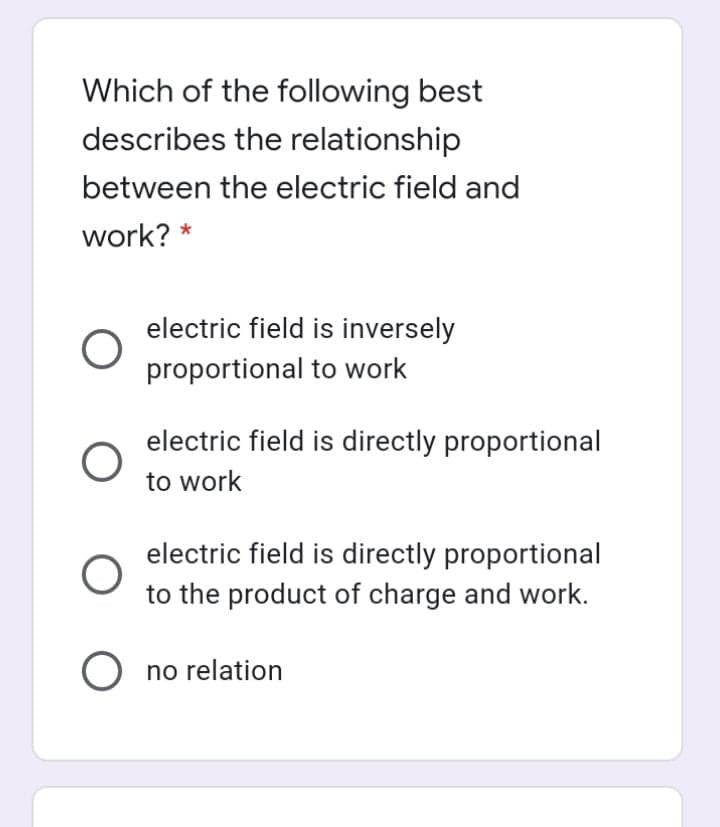 Which of the following best
describes the relationship
between the electric field and
work? *
electric field is inversely
proportional to work
electric field is directly proportional
to work
electric field is directly proportional
to the product of charge and work.
no relation
