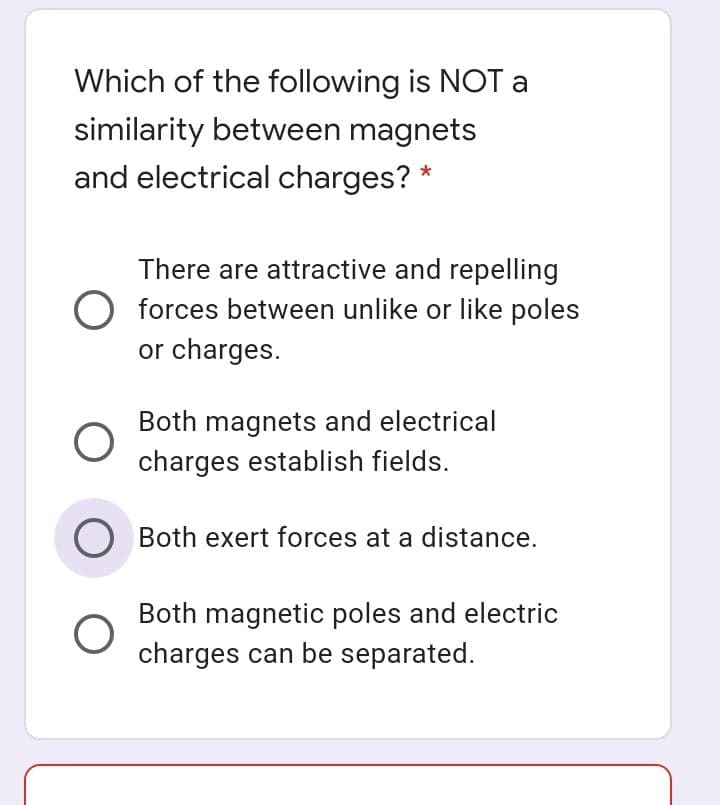 Which of the following is NOT a
similarity between magnets
and electrical charges? *
There are attractive and repelling
O forces between unlike or like poles
or charges.
Both magnets and electrical
charges establish fields.
O Both exert forces at a distance.
Both magnetic poles and electric
charges can be separated.
