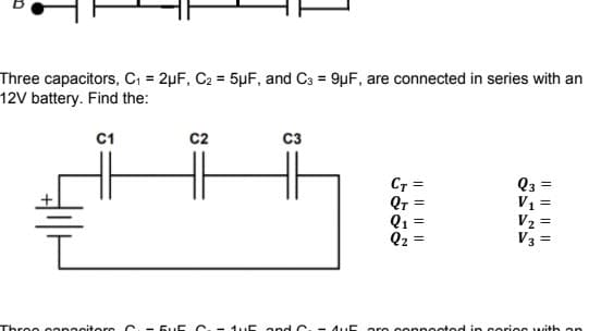 Three capacitors, C = 2µF, C2 = 5µF, and C3 = 9µF, are connected in series with an
12V battery. Find the:
C1
c2
C3
CT
Qr
Q1
Q2
Q3 =
V1
V2
V3
Three eopacitors C. - 5uE C-1 uE and C. - AuE are copnocted in cori s with an
