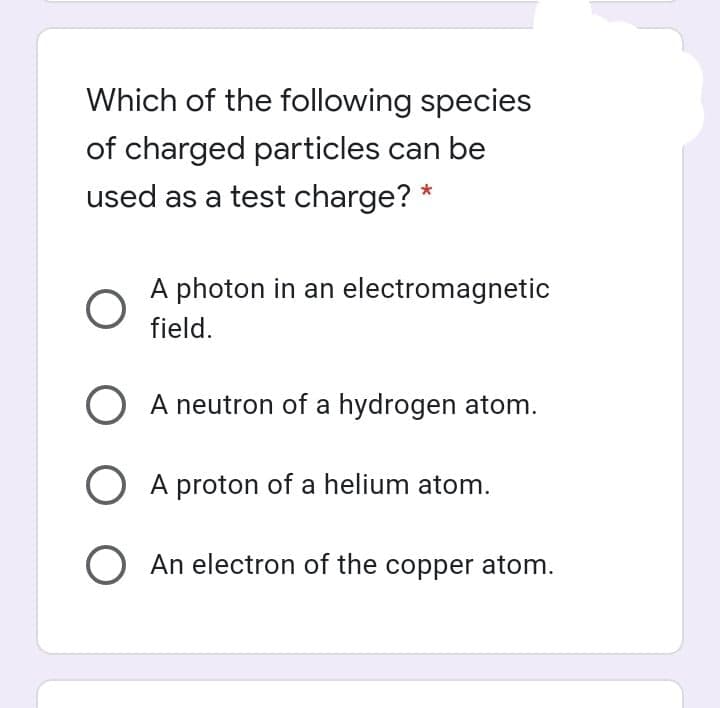 Which of the following species
of charged particles can be
used as a test charge? *
A photon in an electromagnetic
field.
O A neutron of a hydrogen atom.
O A proton of a helium atom.
O An electron of the copper atom.
