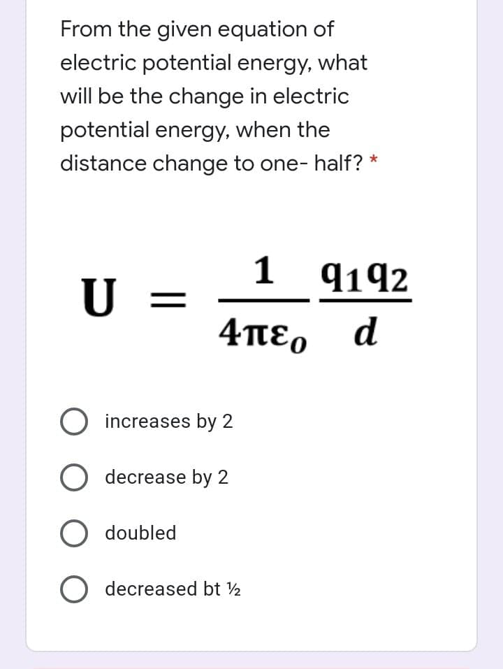 From the given equation of
electric potential energy, what
will be the change in electric
potential energy, when the
distance change to one- half? *
1 9192
U =
4πεο
d
increases by 2
O decrease by 2
O doubled
O decreased bt ½
