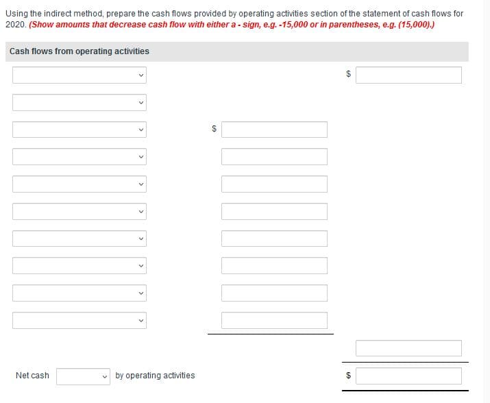 Using the indirect method, prepare the cash flows provided by operating activities section of the statement of cash flows for
2020. (Show amounts that decrease cash flow with either a - sign, e.g. -15,000 or in parentheses, e.g. (15,000).)
Cash flows from operating activities
Net cash
v by operating activities
%24
>
>
>
>
>
