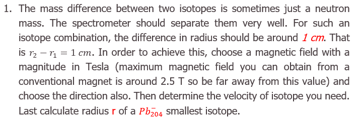1. The mass difference between two isotopes is sometimes just a neutron
mass. The spectrometer should separate them very well. For such an
isotope combination, the difference in radius should be around 1 cm. That
is r, – r, = 1 cm. In order to achieve this, choose a magnetic field with a
magnitude in Tesla (maximum magnetic field you can obtain from a
conventional magnet is around 2.5 T so be far away from this value) and
choose the direction also. Then determine the velocity of isotope you need.
Last calculate radius r of a Pb smallest isotope.
