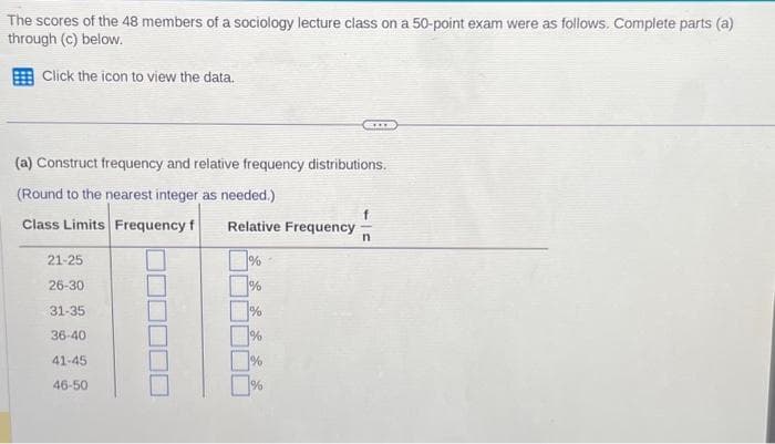 The scores of the 48 members of a sociology lecture class on a 50-point exam were as follows. Complete parts (a)
through (c) below.
Click the icon to view the data.
(a) Construct frequency and relative frequency distributions.
(Round to the nearest integer as needed.)
Class Limits Frequency f Relative Frequency n
21-25
26-30
31-35
36-40
41-45
46-50
CIL
%
%
%
%
%
%