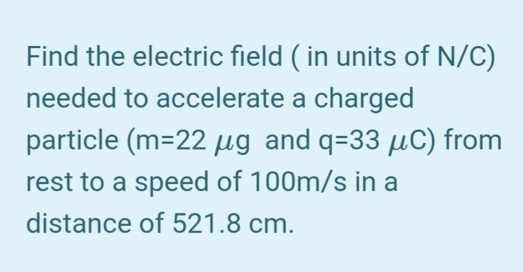 Find the electric field ( in units of N/C)
needed to accelerate a charged
particle (m=22 µg and q=33 µC) from
rest to a speed of 100m/s in a
distance of 521.8 cm.
