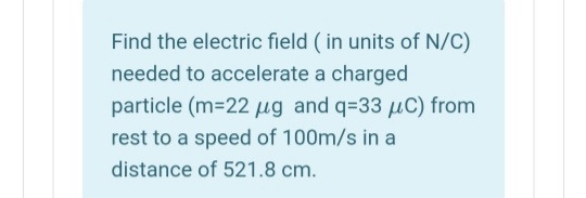 Find the electric field ( in units of N/C)
needed to accelerate a charged
particle (m-22 µg and q=33 uC) from
rest to a speed of 100m/s in a
distance of 521.8 cm.
