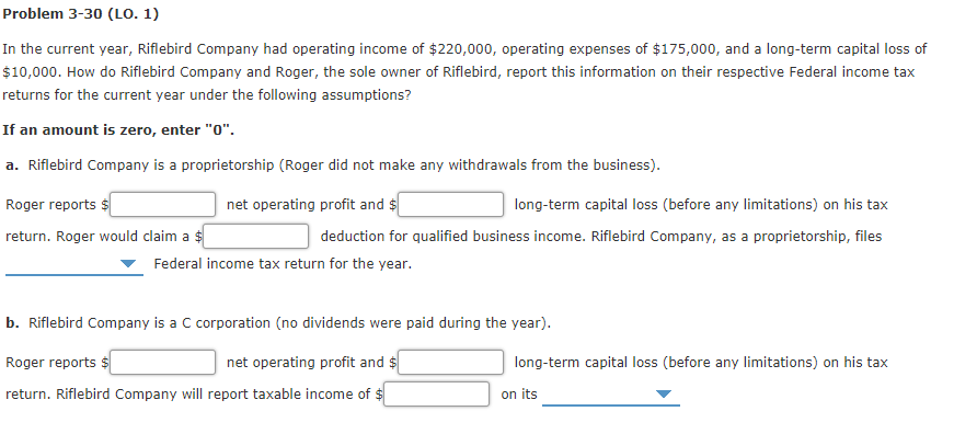 Problem 3-30 (LO. 1)
In the current year, Riflebird Company had operating income of $220,000, operating expenses of $175,000, and a long-term capital loss of
$10,000. How do Riflebird Company and Roger, the sole owner of Riflebird, report this information on their respective Federal income tax
returns for the current year under the following assumptions?
If an amount is zero, enter "0".
a. Riflebird Company is a proprietorship (Roger did not make any withdrawals from the business).
Roger reports $
net operating profit and $
long-term capital loss (before any limitations) on his tax
return. Roger would claim a $
deduction for qualified business income. Riflebird Company, as a proprietorship, files
Federal income tax return for the year.
b. Riflebird Company is a C corporation (no dividends were paid during the year).
Roger reports
net operating profit and $
long-term capital loss (before any limitations) on his tax
return. Riflebird Company will report taxable income of $
on its
