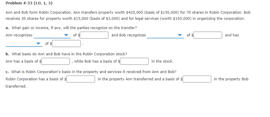 Problem 4-33 (LO. 1, 3)
Ann and Bob form Robin Corporation. Ann transfers property worth $420,000 (basis of $150,000) for 70 shares in Robin Corporation. Bob
receives 30 shares for property worth $15,000 (basis of $3,000) and for legal services (worth $165,000) in organizing the corporation.
a. What gain or income, if any, will the parties recognize on the transfer?
Ann recognizes
of $
and Bob recognizes
of $
and has
of $
b. What basis do Ann and Bob have in the Robin Corporation stock?
Ann has a basis of $
while Bob has a basis of $
in the stock.
c. What is Robin Corporation's basis in the property and services it received from Ann and Bob?
Robin Corporation has a basis of $
in the property Ann transferred and a basis of $
in the property Bob
transferred.
