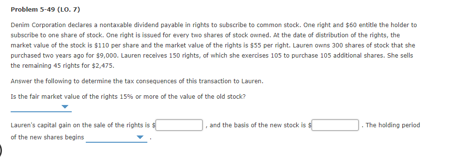 Problem 5-49 (LO. 7)
Denim Corporation declares a nontaxable dividend payable in rights to subscribe to common stock. One right and $60 entitle the holder to
subscribe to one share of stock. One right is issued for every two shares of stock owned. At the date of distribution of the rights, the
market value of the stock is $110 per share and the market value of the rights is $55 per right. Lauren owns 300 shares of stock that she
purchased two years ago for $9,000. Lauren receives 150 rights, of which she exercises 105 to purchase 105 additional shares. She sells
the remaining 45 rights for $2,475.
Answer the following to determine the tax consequences of this transaction to Lauren.
Is the fair market value of the rights 15% or more of the value of the old stock?
Lauren's capital gain on the sale of the rights is $
and the basis of the new stock is $
The holding period
of the new shares begins
